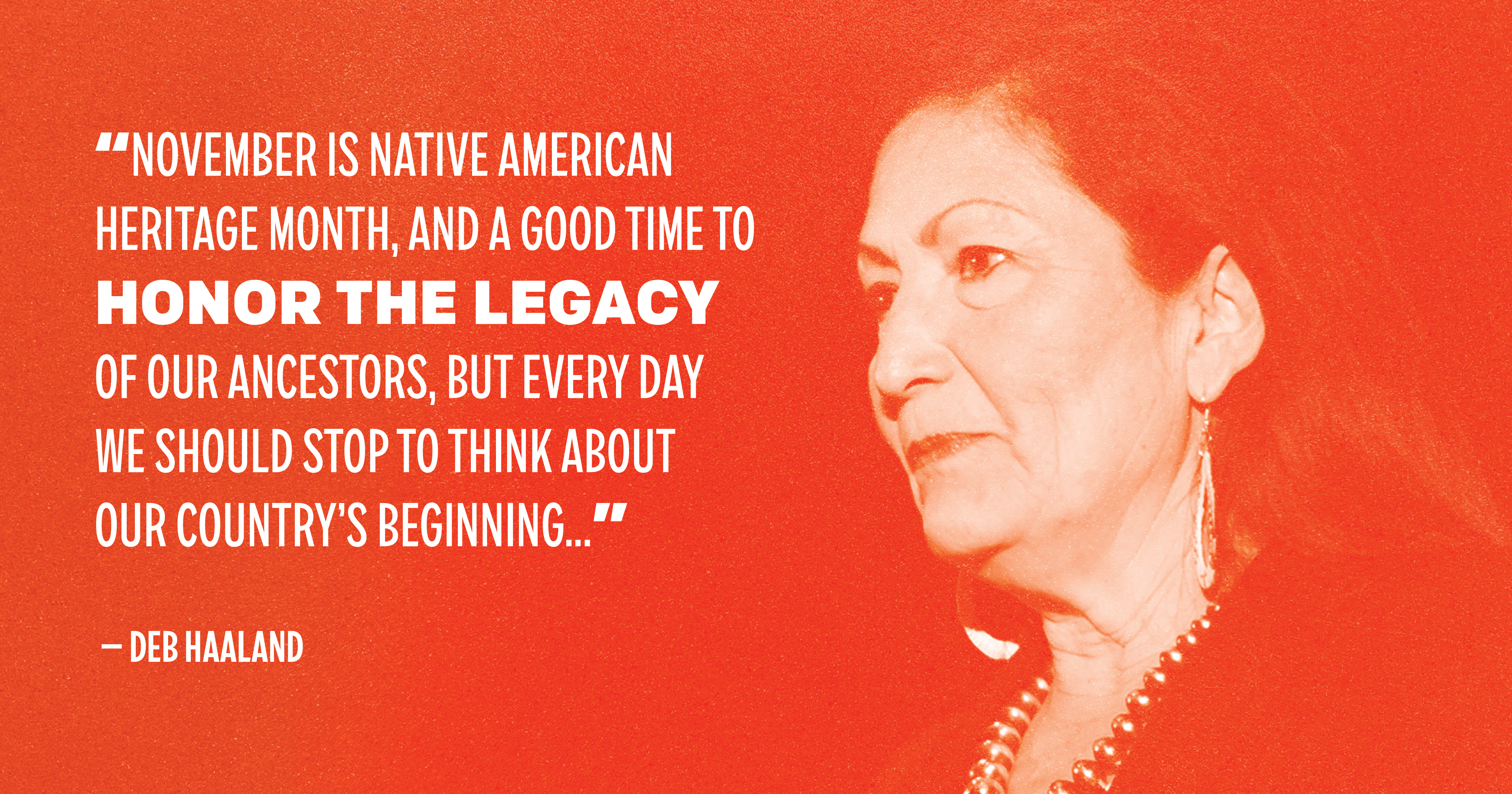 "November is Native American Heritage Month, and a good time to honor the legacy of our ancestors, but every day we should stop to think about our country's beginning..." — Deb Haaland