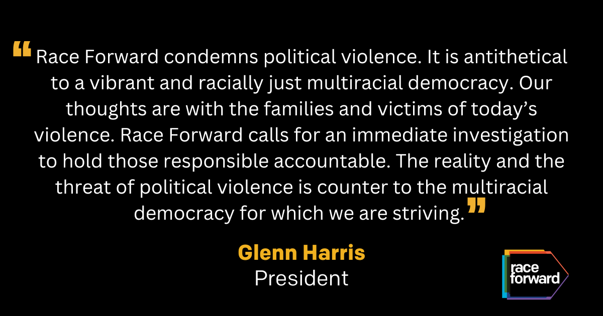 "Race Forward condemns political violence. It is antithetical to a vibrant and racially just multiracial democracy. Our thoughts are with the families and victims of today’s violence. Race Forward calls for an immediate investigation to hold those responsible accountable. The reality and the threat of political violence is counter to the multiracial  democracy for which we are striving." Glenn Harris, President. Race Forward logo in the lower right corner.
