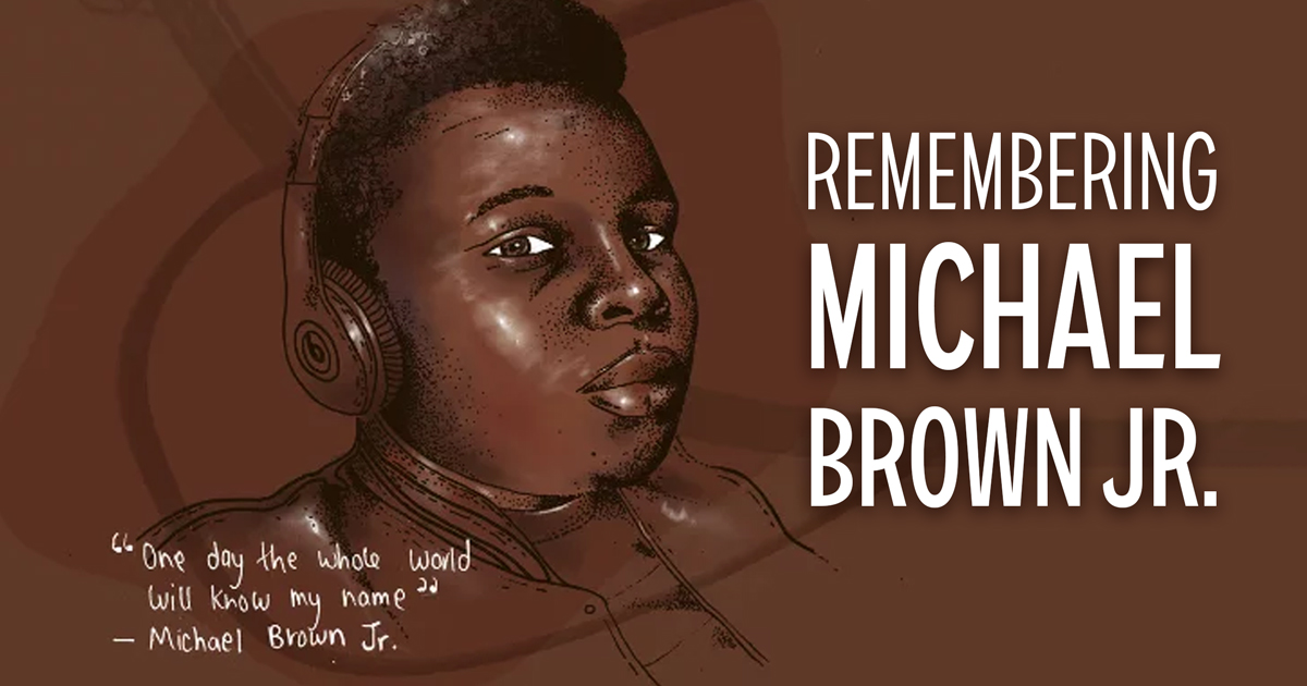 Illustration of Michael Brown Jr. with copy. Remembering Michael Brown Jr. Lower left quote: "One day the whole world will know my name." — Michael Brown Jr.