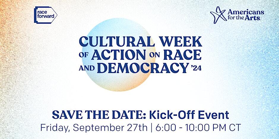 Race Forward logo top left. Americans for the Arts logo top right. Cultural Week of Action on Race and Democracy '24. SAVE THE DATE: Kick-Off Event. Friday, September 27 | 6:00 - 10:00 pm CT