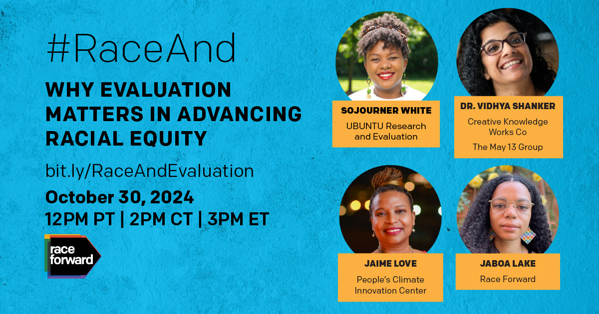 Race Forward logo in the bottom left corner #RaceAnd Evaluation Towards Racial Equity bit.ly/RaceAndEvaluation October 30, 2024 Professional headshots of speakers in circle frames, with names, job titles, and organizations in boxes underneath. List of speakers from top-left clockwise: Sojourner White, UBUNTU Research and Evaluation; Dr. Vidhya Shanker, Creative Knowledge Works Co, The May 13 Group; Jaime Love, People’s Climate Innovation Center; and Jaboa Lake, Race Forward