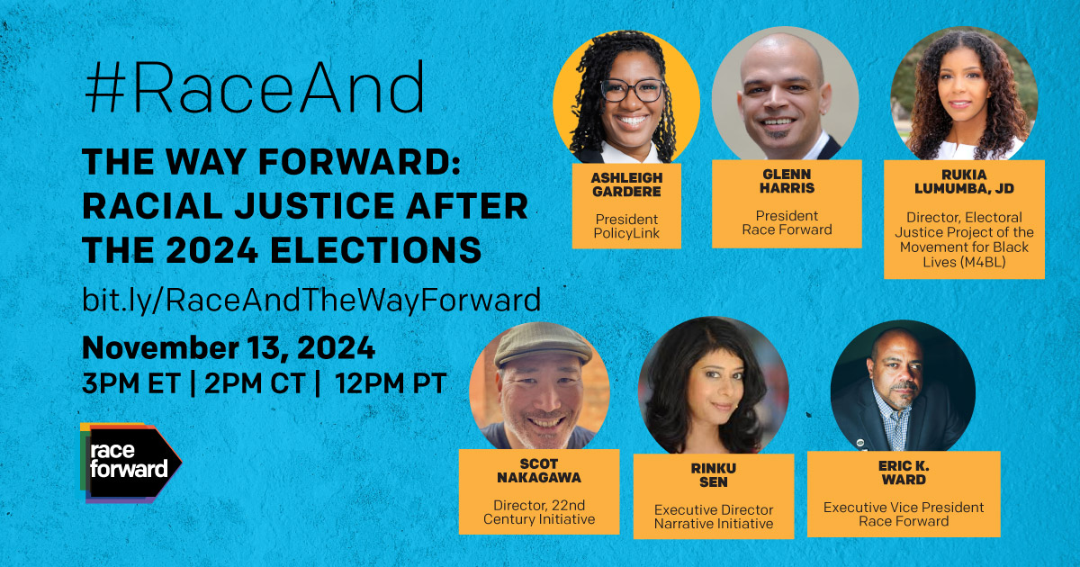 #RaceAnd The Way Forward: Racial Justice After the 2024 Elections bit.ly/RaceAndTheWayForward November 13, 2024 12 pm PT | 2 pm CT | 3 pm ET Race Forward logo in the bottom left corner  Panelists top row (l-r): Ashleigh Gardere, President, PolicyLink; Glenn Harris, President, Race Forward; Rukia Lumumbra, JD, Director, Electoral Justice Project of the Movement for Black Lives (M4BL) Panelists bottom row (l-r): Scot Nakagawa, Director, 22nd Century Initiative; Rinku Sen, Executive Director, Narrative Initiat