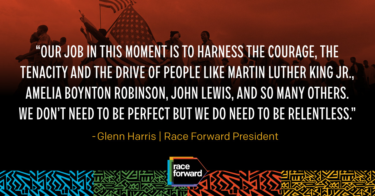 "Our job in this moment is to harness the courage, the tenacity and the drive of people like Martin Luther King Jr., Amelia Boynton Robinson, John Lewis, and so many others. We don’t need to be perfect but we do need to be relentless." Glenn Harris | Race Forward President